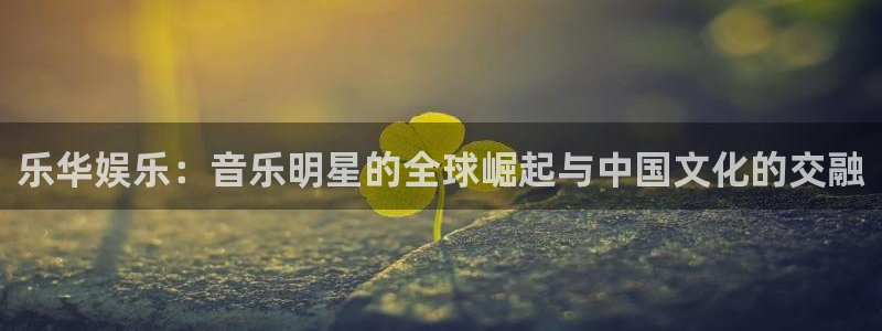 三牛娱乐：乐华娱乐：音乐明星的全球崛起与中国文化的交融