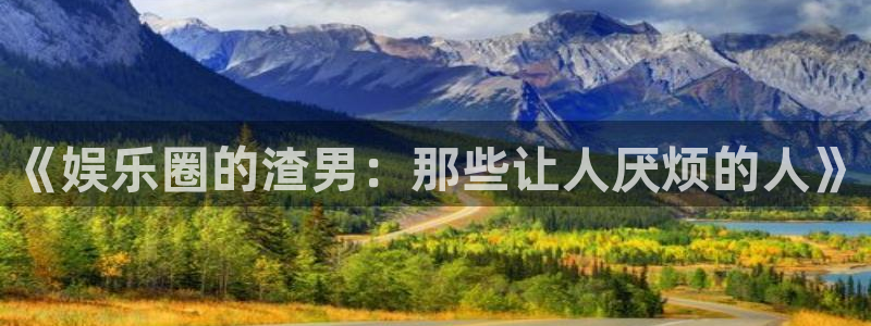 三牛娱乐：《娱乐圈的渣男：那些让人厌烦的人》